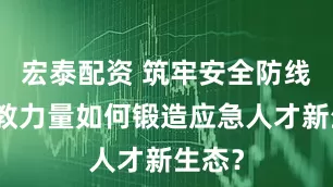 宏泰配资 筑牢安全防线，职教力量如何锻造应急人才新生态？