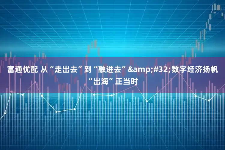 富通优配 从“走出去”到“融进去” 数字经济扬帆“出海”正当时