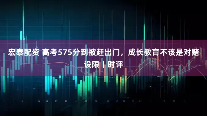 宏泰配资 高考575分到被赶出门，成长教育不该是对赌设限丨时评