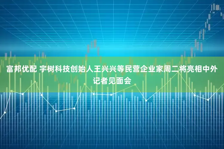 富邦优配 宇树科技创始人王兴兴等民营企业家周二将亮相中外记者见面会