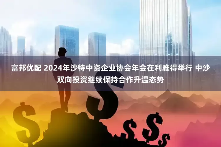 富邦优配 2024年沙特中资企业协会年会在利雅得举行 中沙双向投资继续保持合作升温态势